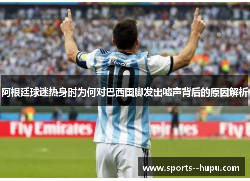 阿根廷球迷热身时为何对巴西国脚发出嘘声背后的原因解析