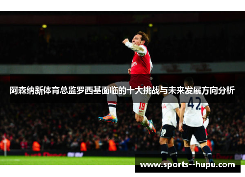 阿森纳新体育总监罗西基面临的十大挑战与未来发展方向分析