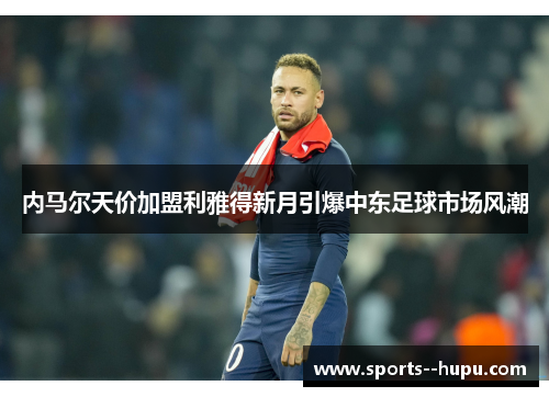 内马尔天价加盟利雅得新月引爆中东足球市场风潮